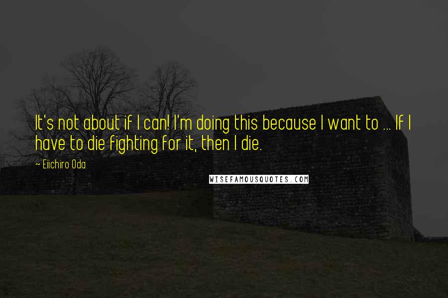 Eiichiro Oda Quotes: It's not about if I can! I'm doing this because I want to ... If I have to die fighting for it, then I die.