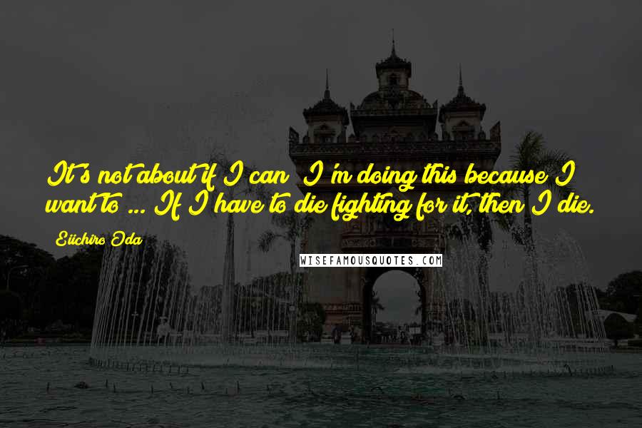 Eiichiro Oda Quotes: It's not about if I can! I'm doing this because I want to ... If I have to die fighting for it, then I die.