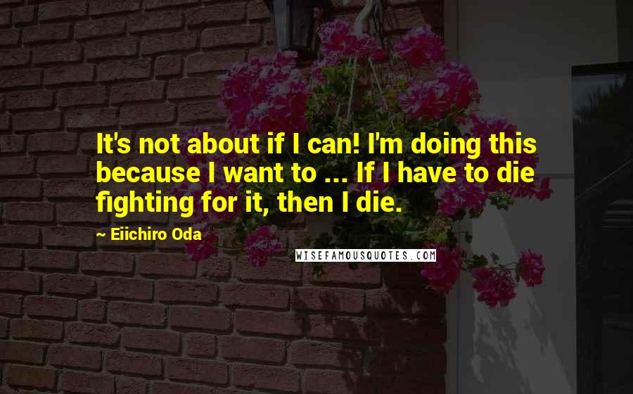 Eiichiro Oda Quotes: It's not about if I can! I'm doing this because I want to ... If I have to die fighting for it, then I die.