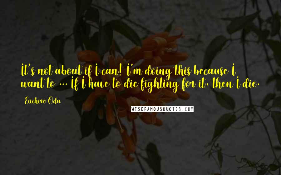 Eiichiro Oda Quotes: It's not about if I can! I'm doing this because I want to ... If I have to die fighting for it, then I die.