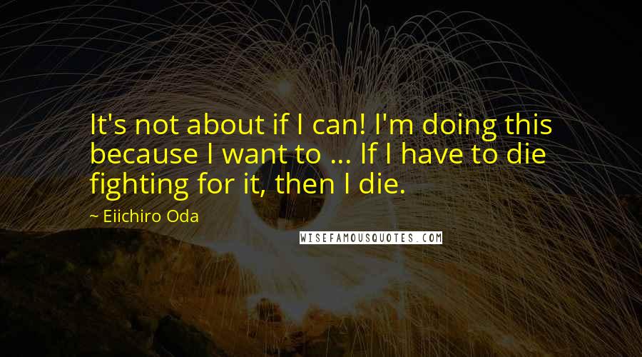 Eiichiro Oda Quotes: It's not about if I can! I'm doing this because I want to ... If I have to die fighting for it, then I die.