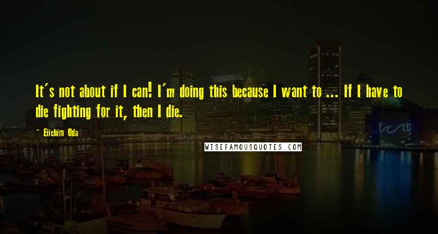 Eiichiro Oda Quotes: It's not about if I can! I'm doing this because I want to ... If I have to die fighting for it, then I die.