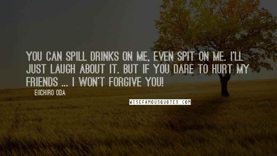 Eiichiro Oda Quotes: You can spill drinks on me, even spit on me. I'll just laugh about it. But If you dare to hurt my friends ... I WON'T FORGIVE YOU!