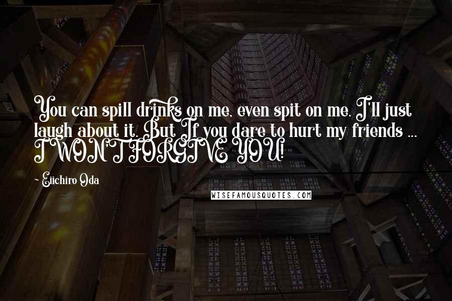 Eiichiro Oda Quotes: You can spill drinks on me, even spit on me. I'll just laugh about it. But If you dare to hurt my friends ... I WON'T FORGIVE YOU!