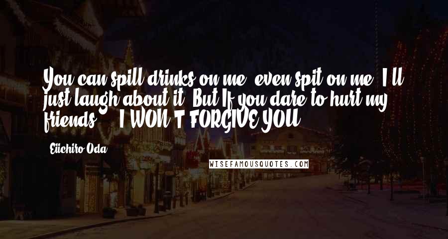 Eiichiro Oda Quotes: You can spill drinks on me, even spit on me. I'll just laugh about it. But If you dare to hurt my friends ... I WON'T FORGIVE YOU!