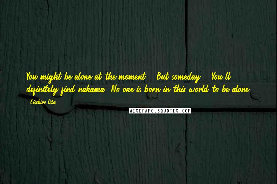 Eiichiro Oda Quotes: You might be alone at the moment ... But someday ... You'll definitely find nakama! No one is born in this world to be alone!