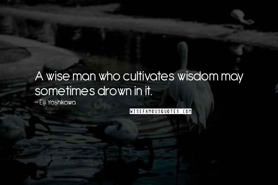 Eiji Yoshikawa Quotes: A wise man who cultivates wisdom may sometimes drown in it.