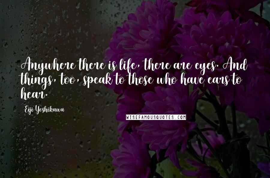 Eiji Yoshikawa Quotes: Anywhere there is life, there are eyes. And things, too, speak to those who have ears to hear.