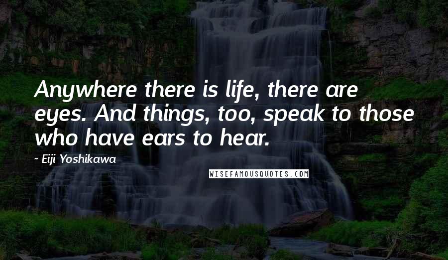 Eiji Yoshikawa Quotes: Anywhere there is life, there are eyes. And things, too, speak to those who have ears to hear.