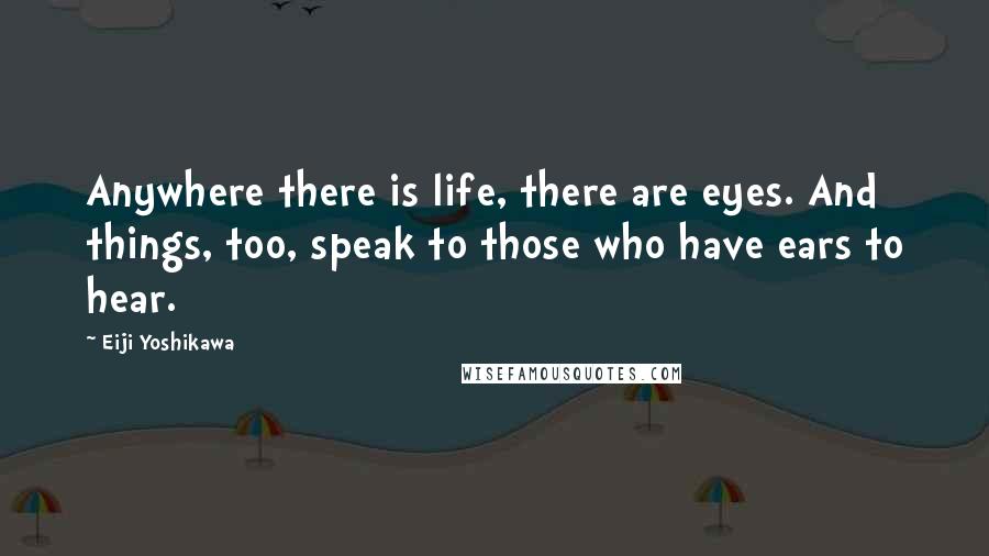 Eiji Yoshikawa Quotes: Anywhere there is life, there are eyes. And things, too, speak to those who have ears to hear.