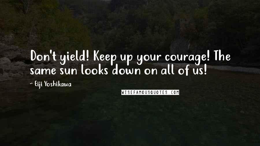 Eiji Yoshikawa Quotes: Don't yield! Keep up your courage! The same sun looks down on all of us!