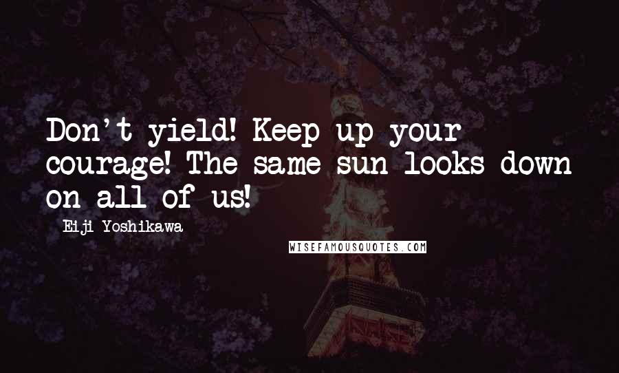 Eiji Yoshikawa Quotes: Don't yield! Keep up your courage! The same sun looks down on all of us!