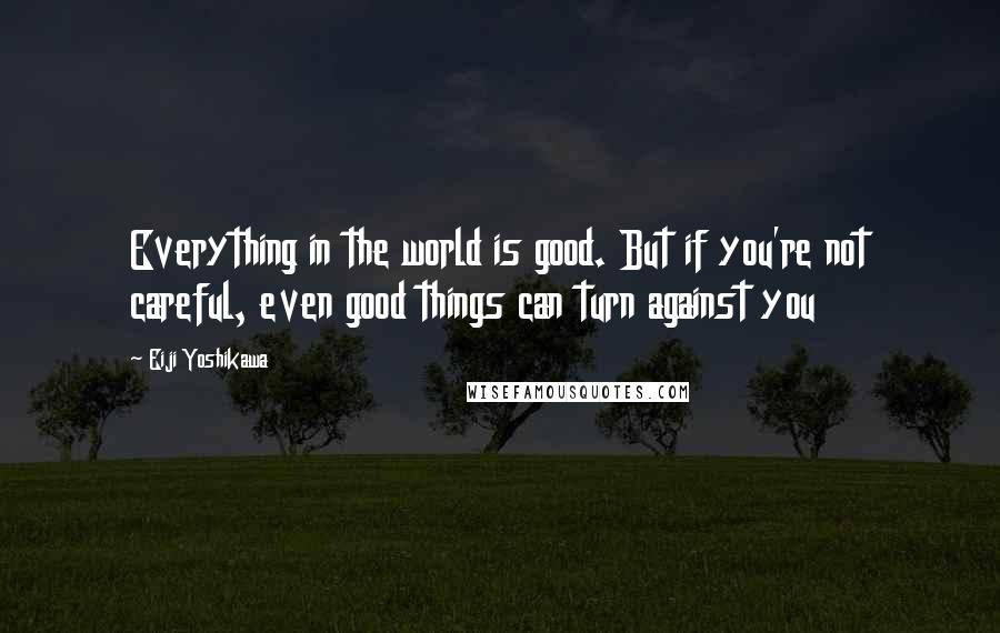 Eiji Yoshikawa Quotes: Everything in the world is good. But if you're not careful, even good things can turn against you