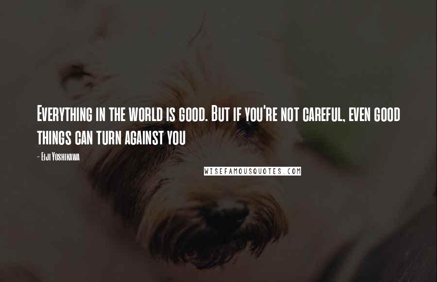 Eiji Yoshikawa Quotes: Everything in the world is good. But if you're not careful, even good things can turn against you