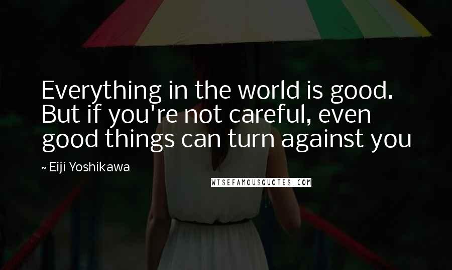 Eiji Yoshikawa Quotes: Everything in the world is good. But if you're not careful, even good things can turn against you