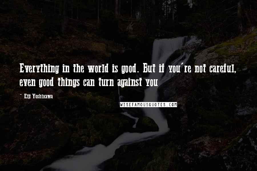 Eiji Yoshikawa Quotes: Everything in the world is good. But if you're not careful, even good things can turn against you