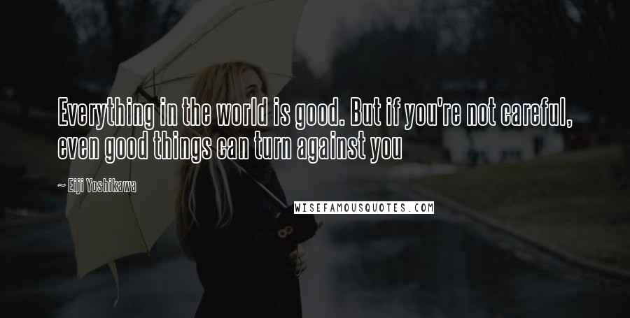 Eiji Yoshikawa Quotes: Everything in the world is good. But if you're not careful, even good things can turn against you