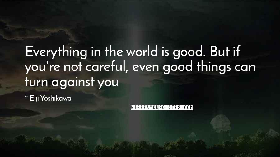 Eiji Yoshikawa Quotes: Everything in the world is good. But if you're not careful, even good things can turn against you