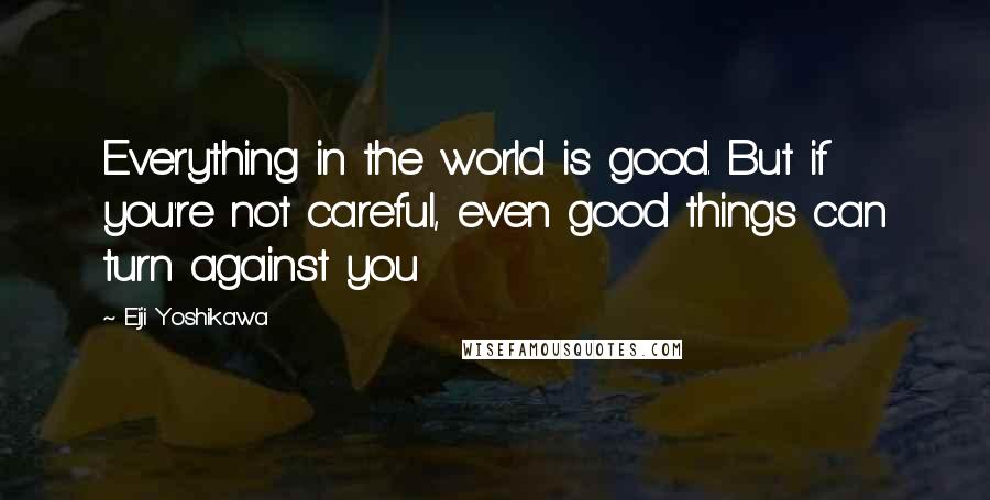 Eiji Yoshikawa Quotes: Everything in the world is good. But if you're not careful, even good things can turn against you