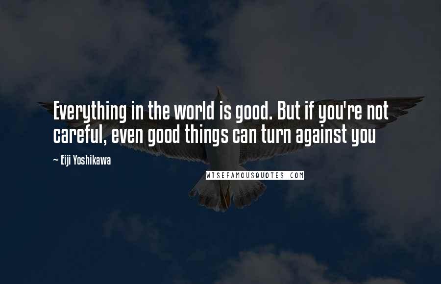 Eiji Yoshikawa Quotes: Everything in the world is good. But if you're not careful, even good things can turn against you