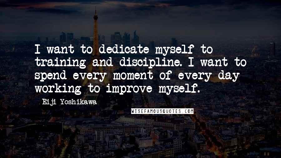 Eiji Yoshikawa Quotes: I want to dedicate myself to training and discipline. I want to spend every moment of every day working to improve myself.