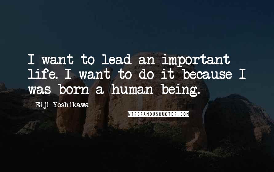 Eiji Yoshikawa Quotes: I want to lead an important life. I want to do it because I was born a human being.