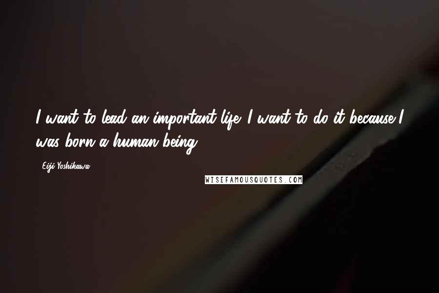 Eiji Yoshikawa Quotes: I want to lead an important life. I want to do it because I was born a human being.