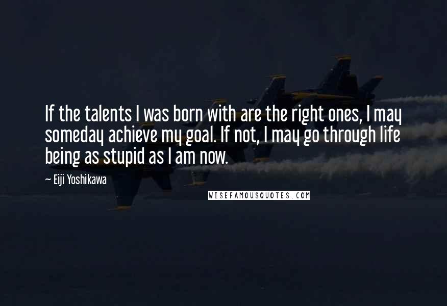 Eiji Yoshikawa Quotes: If the talents I was born with are the right ones, I may someday achieve my goal. If not, I may go through life being as stupid as I am now.