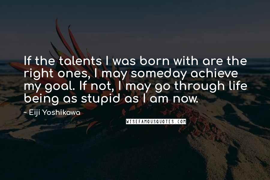 Eiji Yoshikawa Quotes: If the talents I was born with are the right ones, I may someday achieve my goal. If not, I may go through life being as stupid as I am now.