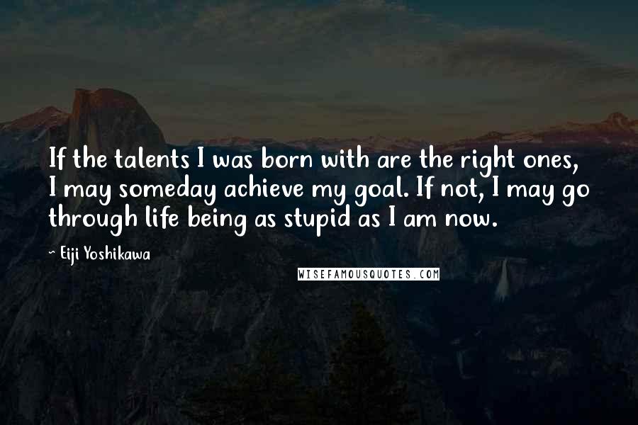 Eiji Yoshikawa Quotes: If the talents I was born with are the right ones, I may someday achieve my goal. If not, I may go through life being as stupid as I am now.