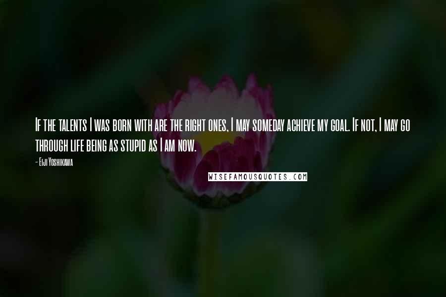 Eiji Yoshikawa Quotes: If the talents I was born with are the right ones, I may someday achieve my goal. If not, I may go through life being as stupid as I am now.