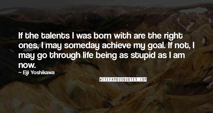 Eiji Yoshikawa Quotes: If the talents I was born with are the right ones, I may someday achieve my goal. If not, I may go through life being as stupid as I am now.