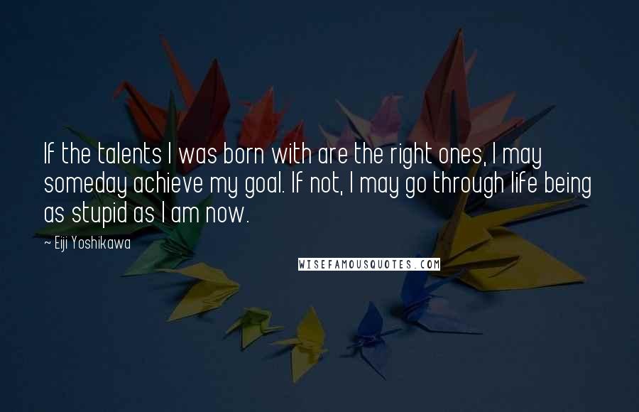 Eiji Yoshikawa Quotes: If the talents I was born with are the right ones, I may someday achieve my goal. If not, I may go through life being as stupid as I am now.