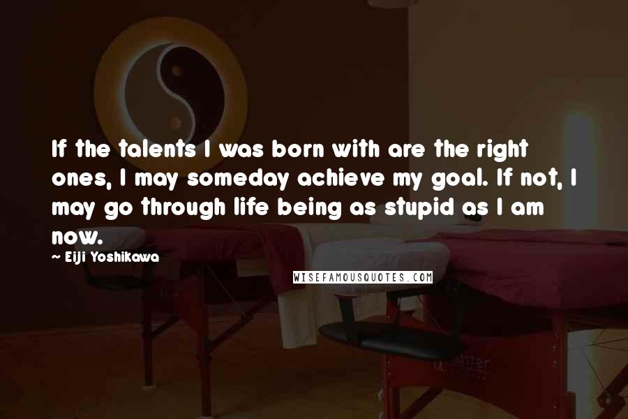 Eiji Yoshikawa Quotes: If the talents I was born with are the right ones, I may someday achieve my goal. If not, I may go through life being as stupid as I am now.