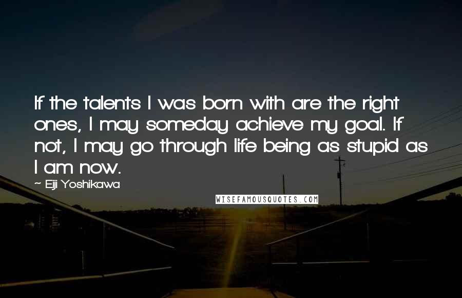 Eiji Yoshikawa Quotes: If the talents I was born with are the right ones, I may someday achieve my goal. If not, I may go through life being as stupid as I am now.