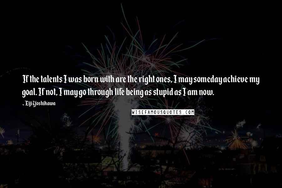 Eiji Yoshikawa Quotes: If the talents I was born with are the right ones, I may someday achieve my goal. If not, I may go through life being as stupid as I am now.