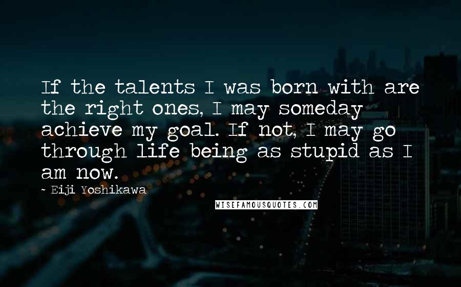 Eiji Yoshikawa Quotes: If the talents I was born with are the right ones, I may someday achieve my goal. If not, I may go through life being as stupid as I am now.