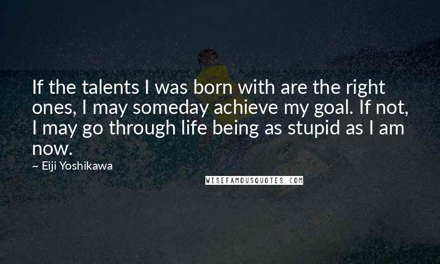 Eiji Yoshikawa Quotes: If the talents I was born with are the right ones, I may someday achieve my goal. If not, I may go through life being as stupid as I am now.