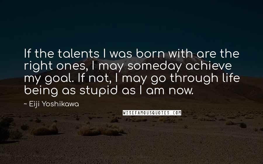 Eiji Yoshikawa Quotes: If the talents I was born with are the right ones, I may someday achieve my goal. If not, I may go through life being as stupid as I am now.