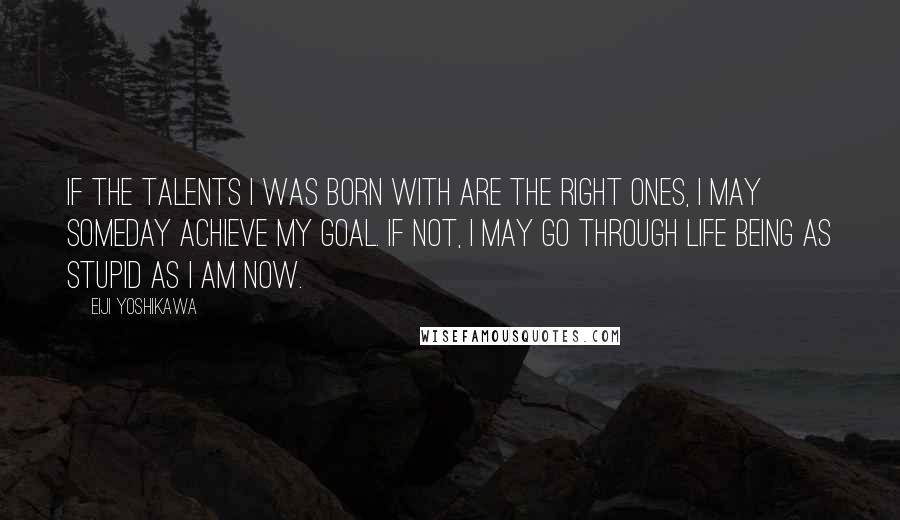 Eiji Yoshikawa Quotes: If the talents I was born with are the right ones, I may someday achieve my goal. If not, I may go through life being as stupid as I am now.