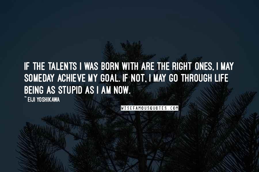 Eiji Yoshikawa Quotes: If the talents I was born with are the right ones, I may someday achieve my goal. If not, I may go through life being as stupid as I am now.