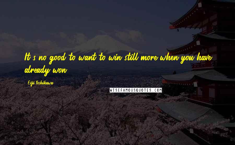 Eiji Yoshikawa Quotes: It's no good to want to win still more when you have already won.