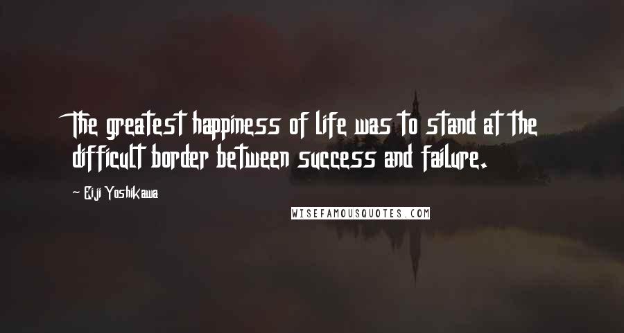 Eiji Yoshikawa Quotes: The greatest happiness of life was to stand at the difficult border between success and failure.