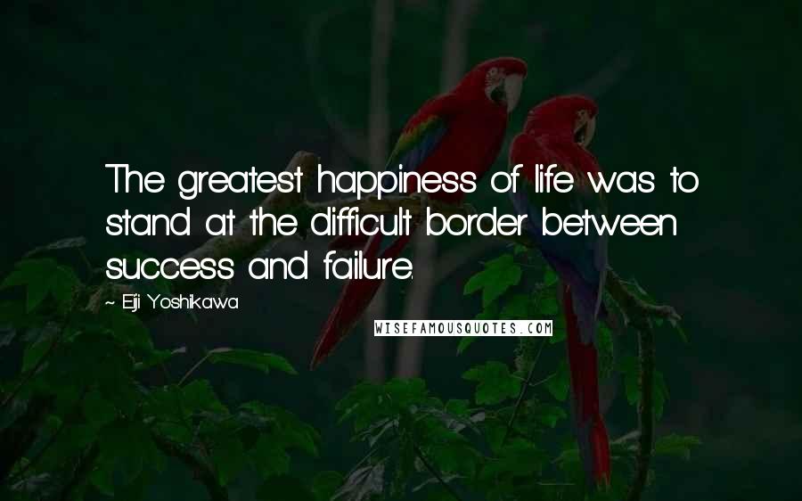 Eiji Yoshikawa Quotes: The greatest happiness of life was to stand at the difficult border between success and failure.