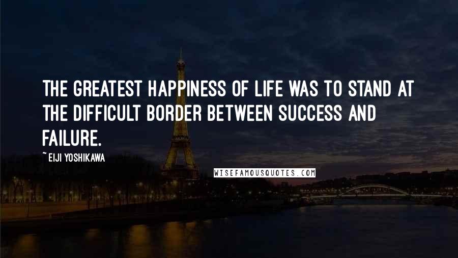 Eiji Yoshikawa Quotes: The greatest happiness of life was to stand at the difficult border between success and failure.