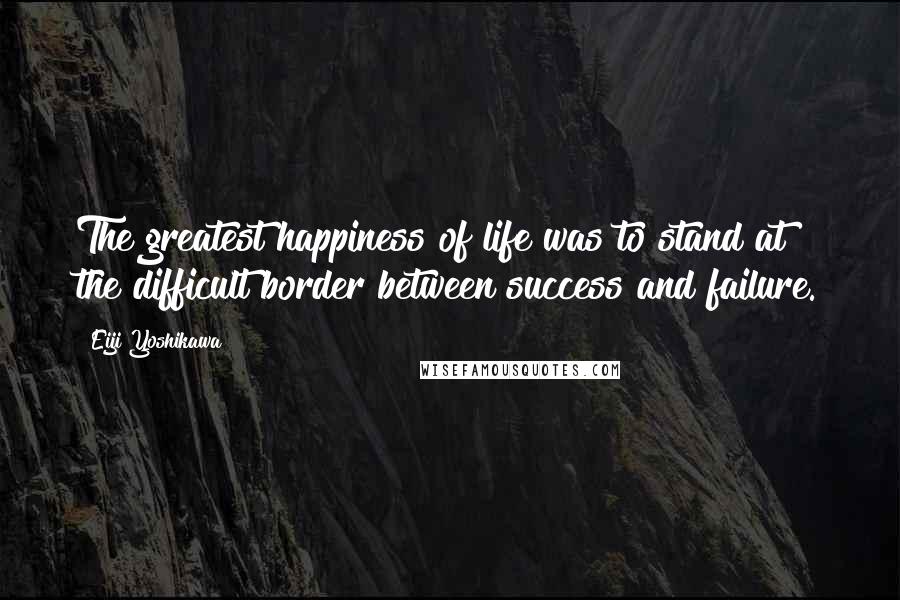 Eiji Yoshikawa Quotes: The greatest happiness of life was to stand at the difficult border between success and failure.