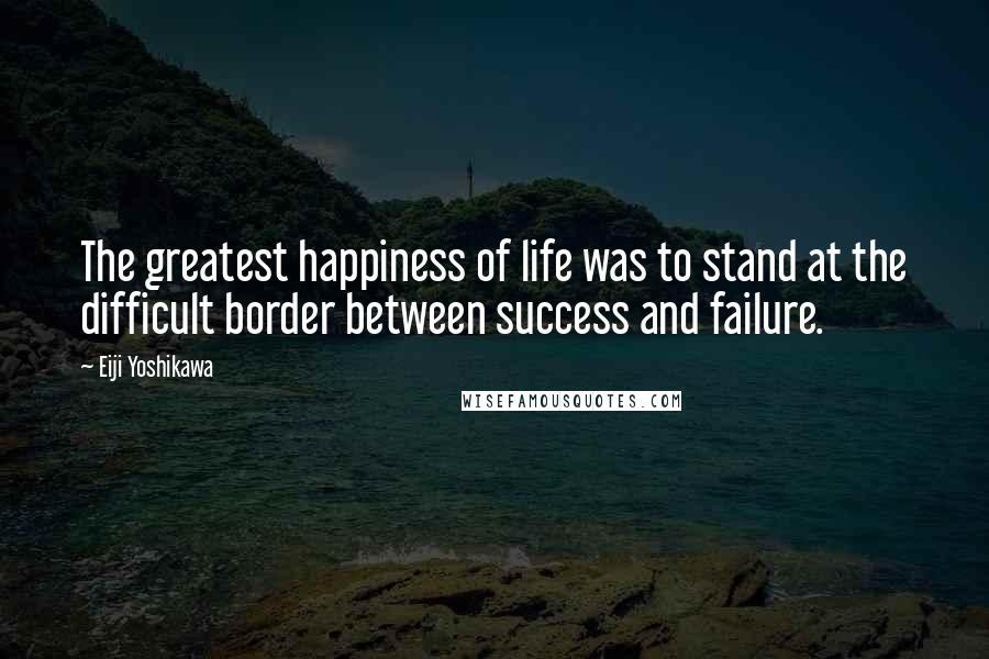 Eiji Yoshikawa Quotes: The greatest happiness of life was to stand at the difficult border between success and failure.