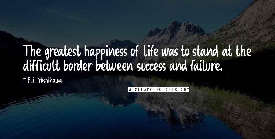 Eiji Yoshikawa Quotes: The greatest happiness of life was to stand at the difficult border between success and failure.