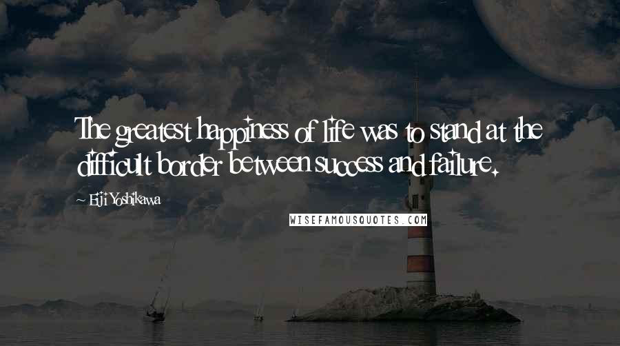 Eiji Yoshikawa Quotes: The greatest happiness of life was to stand at the difficult border between success and failure.