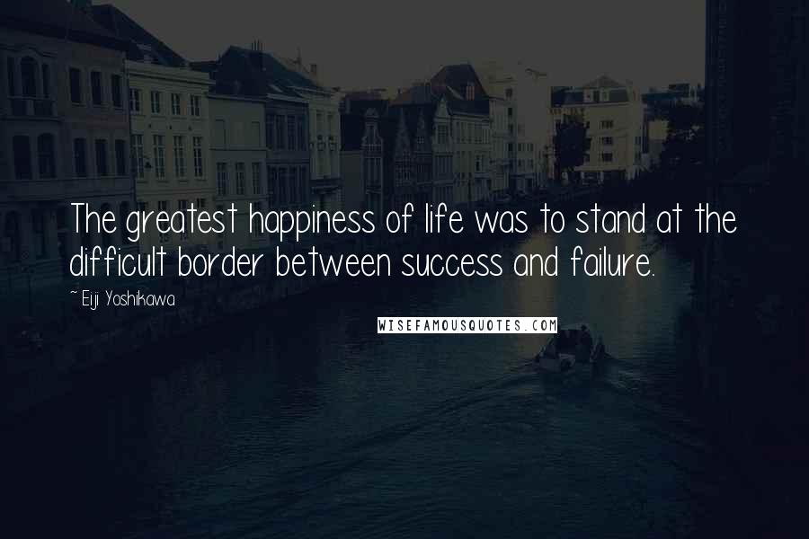 Eiji Yoshikawa Quotes: The greatest happiness of life was to stand at the difficult border between success and failure.